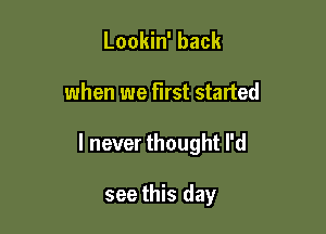 Lookin' back

when we first started

I never thought I'd

see this day