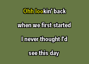 Ohh lookin' back

when we first started

I never thought I'd

see this day