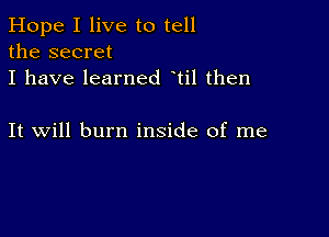 Hope I live to tell
the secret
I have learned til then

It will burn inside of me