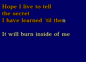 Hope I live to tell
the secret
I have learned til then

It will burn inside of me