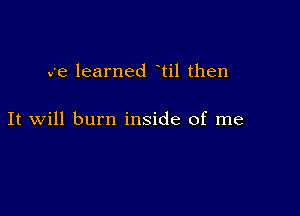 we learned til then

It will burn inside of me