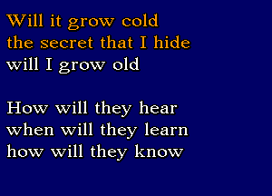 TWill it grow cold
the secret that I hide
will I grow old

How will they hear
When will they learn
how will they know