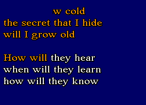 w cold
the secret that I hide
will I grow old

How will they hear
When will they learn
how will they know