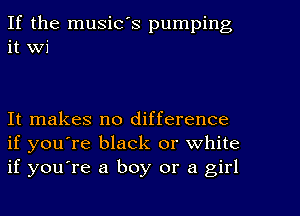 If the music's pumping
it Wi

It makes no difference
if you're black or white
if you're a boy or a girl