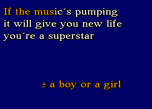 If the music's pumping
it will give you new life
youTe a superstar

a a boy or a girl