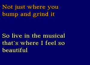 Not just where you
bump and grind it

So live in the musical
that's where I feel so
beautiful