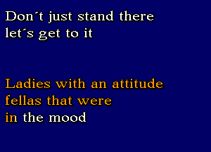 Don't just stand there
let's get to it

Ladies with an attitude
fellas that were
in the mood