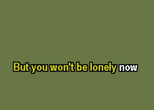 But you won't be lonely now