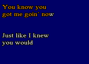 You know you
got me goin' now

Just like I knew
you would