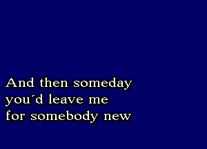 And then someday
you'd leave me
for somebody new