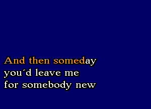 And then someday
you'd leave me
for somebody new