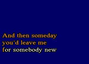 And then someday
you'd leave me
for somebody new