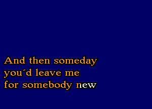 And then someday
you'd leave me
for somebody new