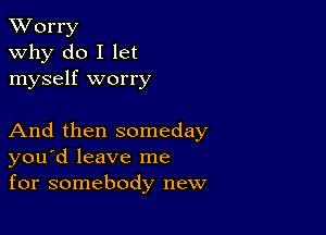 XVorry
why do I let
myself worry

And then someday
you'd leave me
for somebody new