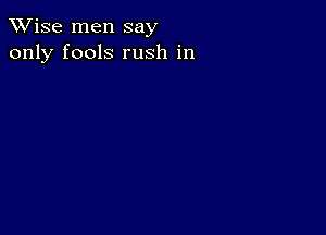 TWise men say
only fools rush in