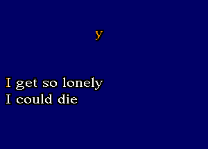 I get so lonely
I could die