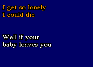 I get so lonely
I could die

XVell if your
baby leaves you