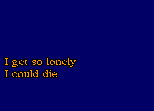 I get so lonely
I could die