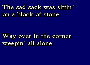 The sad sack was sittin
on a block of stone

XVay over in the corner
weepin' all alone