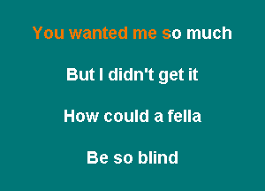 You wanted me so much

But I didn't get it

How could a fella

Be so blind