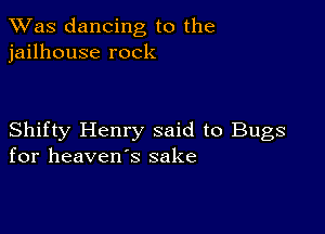 TWas dancing to the
jailhouse rock

Shifty Henry said to Bugs
for heaven's sake