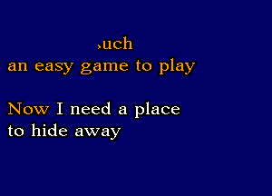 ,uch
an easy game to play

Now I need a place
to hide away