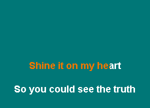 Shine it on my heart

So you could see the truth