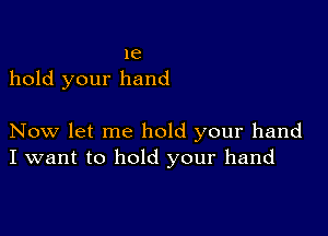 1e
hold your hand

Now let me hold your hand
I want to hold your hand