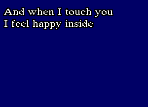 And when I touch you
I feel happy inside