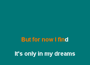 But for now I find

It's only in my dreams