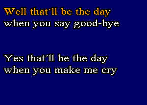 XVell that'll be the day
when you say good-bye

Yes that'll be the day
When you make me cry