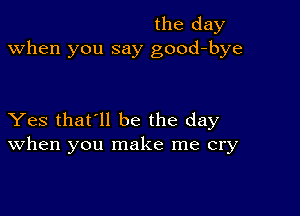 the day
when you say good-bye

Yes that'll be the day
When you make me cry