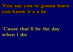 You say you're gonna leave
you know it's a lie

Cause that'll be the day
when I die