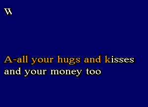 A-all your hugs and kisses
and your money too