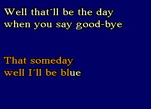 XVell that'll be the day
when you say good-bye

That someday
well I'll be blue