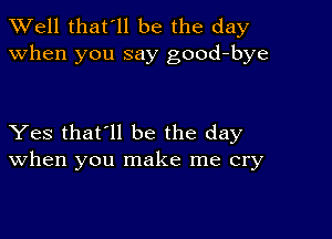 XVell that'll be the day
when you say good-bye

Yes that'll be the day
When you make me cry