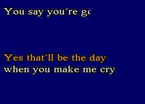 You say you're gt

Yes that'll be the day
When you make me cry