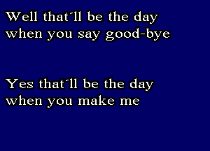 XVell that'll be the day
when you say good-bye

Yes that'll be the day
When you make me