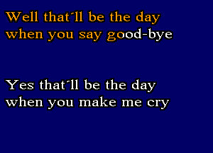 XVell that'll be the day
when you say good-bye

Yes that'll be the day
When you make me cry