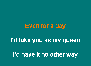 Even for a day

I'd take you as my queen

I'd have it no other way