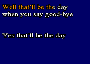 XVell that'll be the day
when you say good-bye

Yes that'll be the day