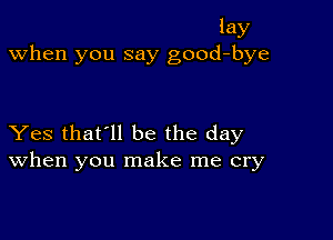 lay
when you say good-bye

Yes that'll be the day
When you make me cry