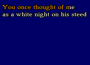 You once thought of me
as a white night on his steed