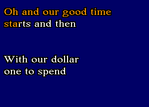 Oh and our good time
starts and then

XVith our dollar
one to spend