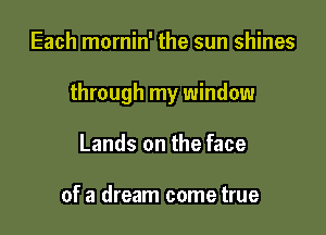 Each mornin' the sun shines

through my window

Lands on the face

of a dream come true