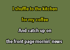 l shuffle to the kitchen

for my coffee

And catch up on

the front page mornin' news