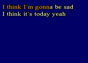 I think I'm gonna be sad
I think it's today yeah