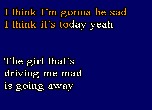 I think I'm gonna be sad
I think it's today yeah

The girl thafs
driving me mad
is going away