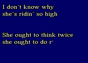 I don't know why
she's ridin' so high

She ought to think twice
she ought to do r