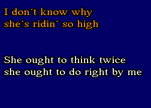 I don't know why
she's ridin' so high

She ought to think twice
she ought to do right by me